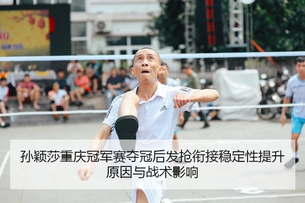 孙颖莎重庆冠军赛夺冠后发抢衔接稳定性提升原因与战术影响