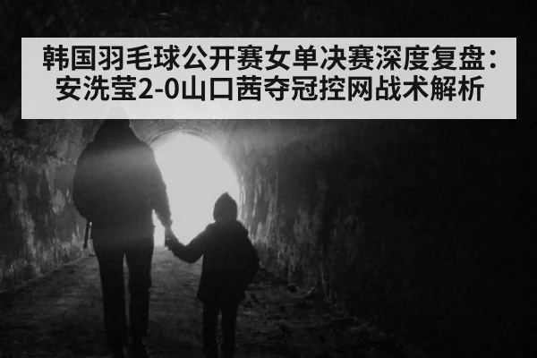 韩国羽毛球公开赛女单决赛深度复盘:安洗莹2-0山口茜夺冠控网战术解析